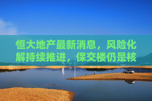 恒大地产最新消息,风险化解持续推进,保交楼仍是核心焦点 恒大地产最新消息,风险化解持续推进,保交楼仍是核心焦点