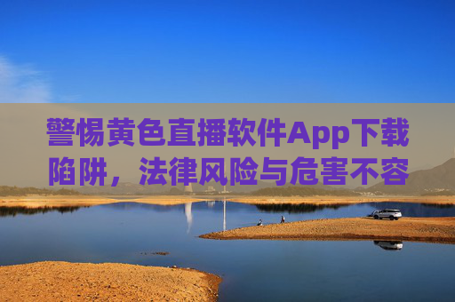 警惕黄色直播软件App下载陷阱,法律风险与危害不容忽视 警惕黄色直播软件App下载陷阱,法律风险与危害不容忽视