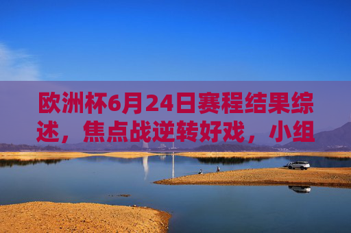 欧洲杯6月24日赛程结果综述,焦点战逆转好戏,小组出线格局尘埃落定 欧洲杯6月24日赛程结果综述,焦点战逆转好戏,小组出线格局尘埃落定