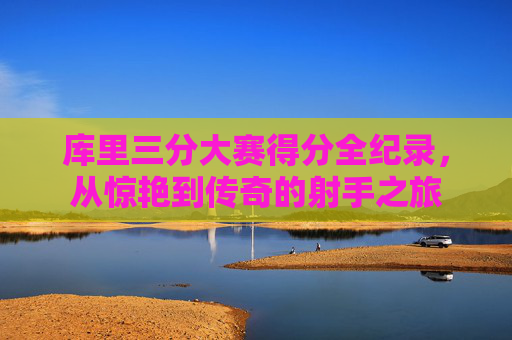 库里三分大赛得分全纪录,从惊艳到传奇的射手之旅 库里三分大赛得分全纪录,从惊艳到传奇的射手之旅