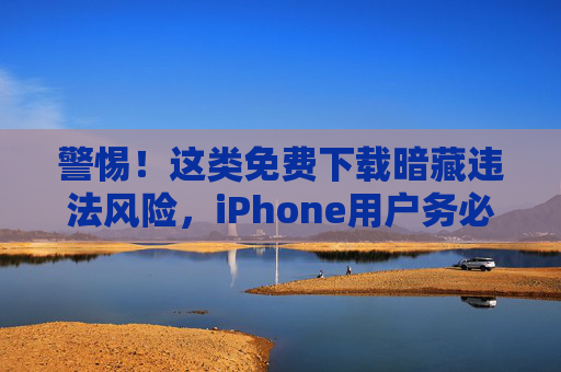 警惕！这类免费下载暗藏违法风险，iPhone用户务必远离