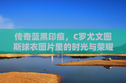 传奇蓝黑印痕,C罗尤文图斯球衣图片里的时光与荣耀 传奇蓝黑印痕,C罗尤文图斯球衣图片里的时光与荣耀
