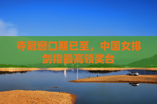 夺冠窗口期已至,中国女排剑指最高领奖台 夺冠窗口期已至,中国女排剑指最高领奖台