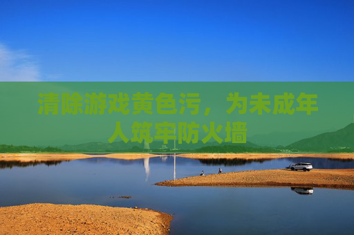 清除游戏黄色污,为未成年人筑牢防火墙 清除游戏黄色污,为未成年人筑牢防火墙