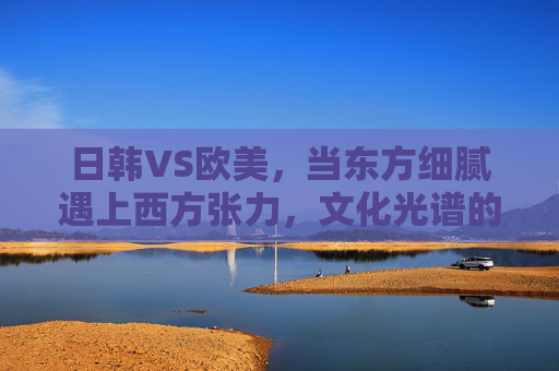 日韩VS欧美,当东方细腻遇上西方张力,文化光谱的两极如何重塑世界? 日韩VS欧美,当东方细腻遇上西方张力,文化光谱的两极如何重塑世界?