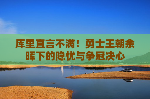 库里直言不满!勇士王朝余晖下的隐忧与争冠决心 库里直言不满!勇士王朝余晖下的隐忧与争冠决心