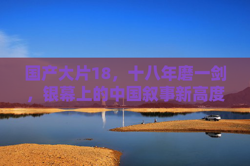 国产大片18,十八年磨一剑,银幕上的中国叙事新高度 国产大片18,十八年磨一剑,银幕上的中国叙事新高度