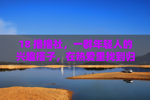 18 撸撸社，一群年轻人的兴趣搭子，在热爱里找到归属感