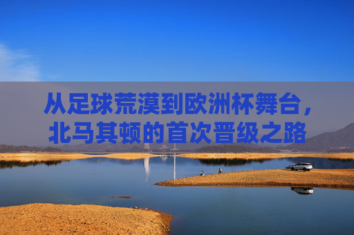 从足球荒漠到欧洲杯舞台，北马其顿的首次晋级之路