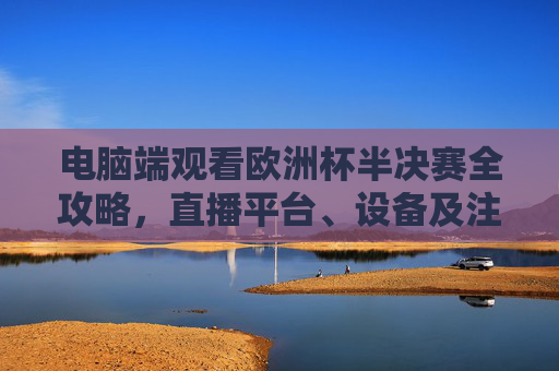电脑端观看欧洲杯半决赛全攻略,直播平台、设备及注意事项 电脑端观看欧洲杯半决赛全攻略,直播平台、设备及注意事项