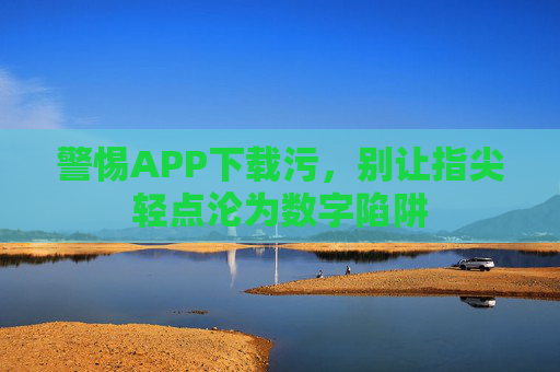 警惕APP下载污,别让指尖轻点沦为数字陷阱 警惕APP下载污,别让指尖轻点沦为数字陷阱