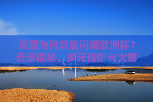 法国为何总能闪耀欧洲杯?青沃根基、多元熔炉与大赛智慧的共舞 法国为何总能闪耀欧洲杯?青沃根基、多元熔炉与大赛智慧的共舞