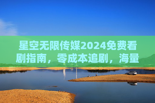 星空无限传媒2024免费看剧指南,零成本追剧,海量正版剧集随心看 星空无限传媒2024免费看剧指南,零成本追剧,海量正版剧集随心看
