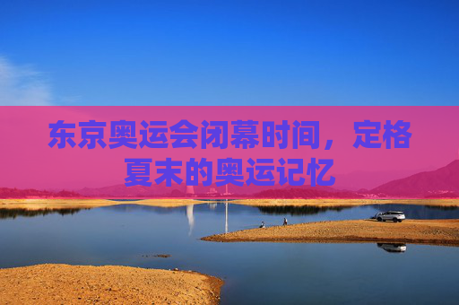 东京奥运会闭幕时间,定格夏末的奥运记忆 东京奥运会闭幕时间,定格夏末的奥运记忆