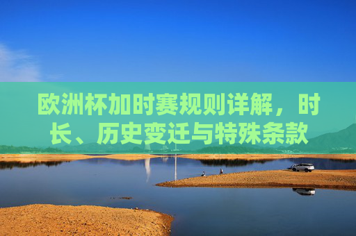 欧洲杯加时赛规则详解,时长、历史变迁与特殊条款 欧洲杯加时赛规则详解,时长、历史变迁与特殊条款