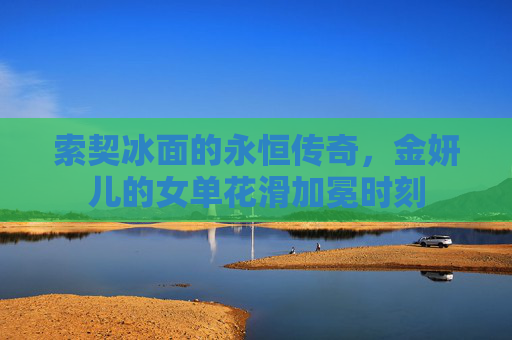 索契冰面的永恒传奇,金妍儿的女单花滑加冕时刻 索契冰面的永恒传奇,金妍儿的女单花滑加冕时刻