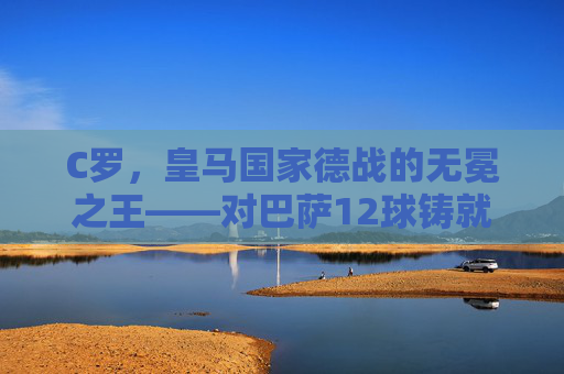 C罗，皇马国家德战的无冕之王——对巴萨12球铸就传奇