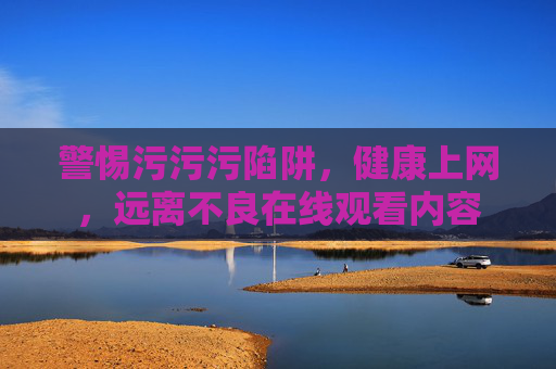 警惕污污污陷阱，健康上网，远离不良在线观看内容