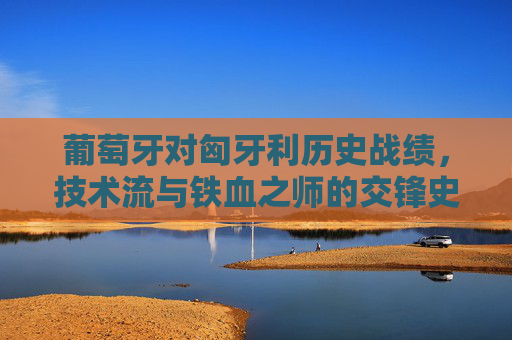 葡萄牙对匈牙利历史战绩，技术流与铁血之师的交锋史诗