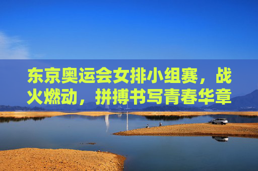东京奥运会女排小组赛,战火燃动,拼搏书写青春华章 东京奥运会女排小组赛,战火燃动,拼搏书写青春华章