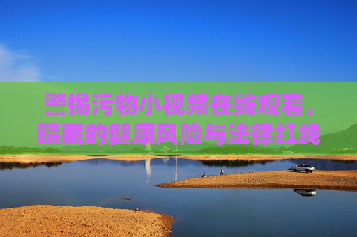 警惕污物小视频在线观看,暗藏的健康风险与法律红线 警惕污物小视频在线观看,暗藏的健康风险与法律红线