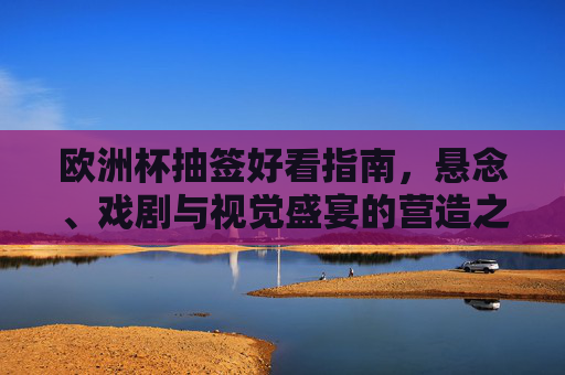 欧洲杯抽签好看指南，悬念、戏剧与视觉盛宴的营造之道