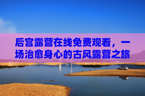 后宫露营在线免费观看，一场治愈身心的古风露营之旅