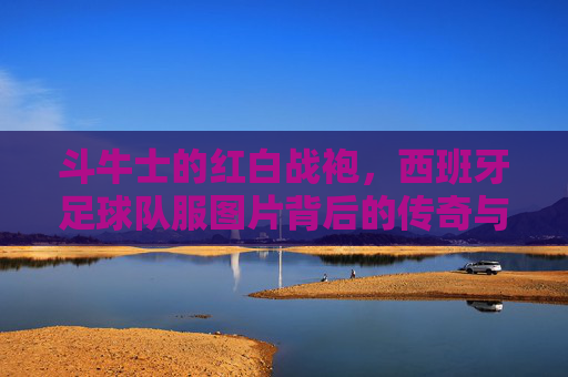 斗牛士的红白战袍，西班牙足球队服图片背后的传奇与美学