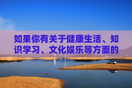 如果你有关于健康生活、知识学习、文化娱乐等方面的需求，我很乐意为你提供积极向上的内容和建议。让我们共同抵制不良信息，选择有益身心的休闲方式，培养良好的兴趣爱好，让生活更加充实而有意义