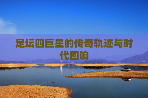 足坛四巨星的传奇轨迹与时代回响 足坛四巨星的传奇轨迹与时代回响