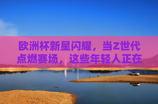 欧洲杯新星闪耀,当Z世代点燃赛场,这些年轻人正在重塑未来 欧洲杯新星闪耀,当Z世代点燃赛场,这些年轻人正在重塑未来