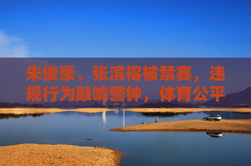 朱俊豪、张滨榕被禁赛,违规行为敲响警钟,体育公平不容挑战 朱俊豪、张滨榕被禁赛,违规行为敲响警钟,体育公平不容挑战