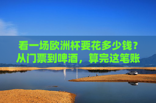 看一场欧洲杯要花多少钱?从门票到啤酒,算完这笔账我沉默了 看一场欧洲杯要花多少钱?从门票到啤酒,算完这笔账我沉默了