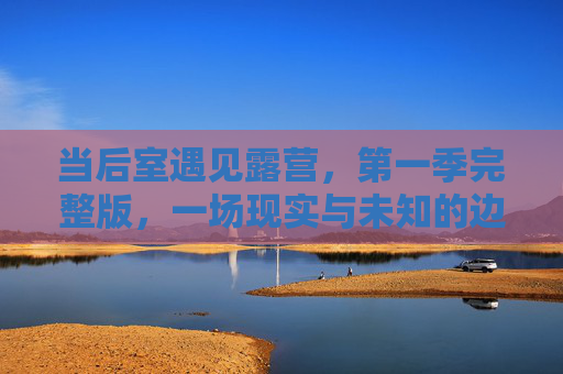 当后室遇见露营，第一季完整版，一场现实与未知的边界漫游