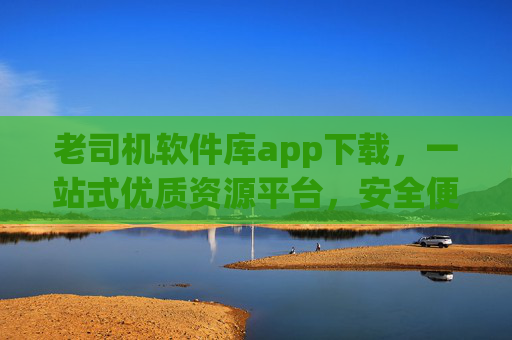 老司机软件库app下载，一站式优质资源平台，安全便捷装好每一款应用
