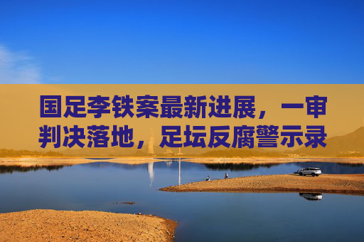 国足李铁案最新进展,一审判决落地,足坛反腐警示录 国足李铁案最新进展,一审判决落地,足坛反腐警示录