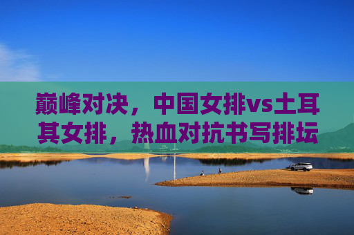 巅峰对决,中国女排vs土耳其女排,热血对抗书写排坛传奇 巅峰对决,中国女排vs土耳其女排,热血对抗书写排坛传奇