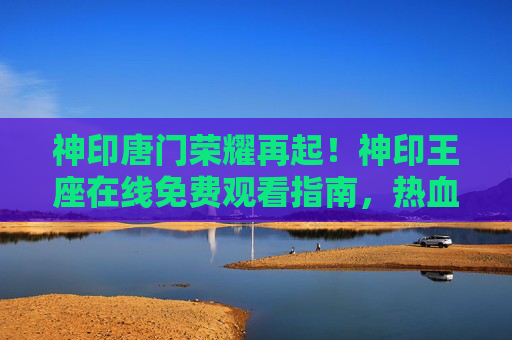 神印唐门荣耀再起!神印王座在线免费观看指南,热血征程一键直达 神印唐门荣耀再起!神印王座在线免费观看指南,热血征程一键直达