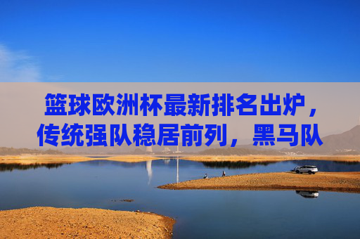 篮球欧洲杯最新排名出炉,传统强队稳居前列,黑马队伍异军突起 篮球欧洲杯最新排名出炉,传统强队稳居前列,黑马队伍异军突起
