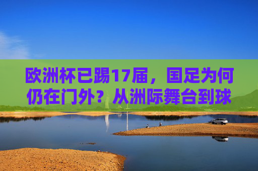 欧洲杯已踢17届,国足为何仍在门外?从洲际舞台到球迷的足球梦 欧洲杯已踢17届,国足为何仍在门外?从洲际舞台到球迷的足球梦