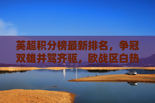 英超积分榜最新排名,争冠双雄并驾齐驱,欧战区白热化,保级战火重燃 英超积分榜最新排名,争冠双雄并驾齐驱,欧战区白热化,保级战火重燃