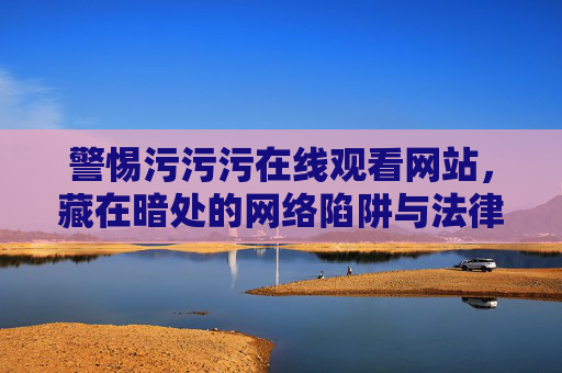 警惕污污污在线观看网站,藏在暗处的网络陷阱与法律红线 警惕污污污在线观看网站,藏在暗处的网络陷阱与法律红线