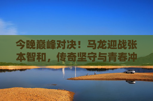 今晚巅峰对决!马龙迎战张本智和,传奇坚守与青春冲击的乒乓碰撞 今晚巅峰对决!马龙迎战张本智和,传奇坚守与青春冲击的乒乓碰撞