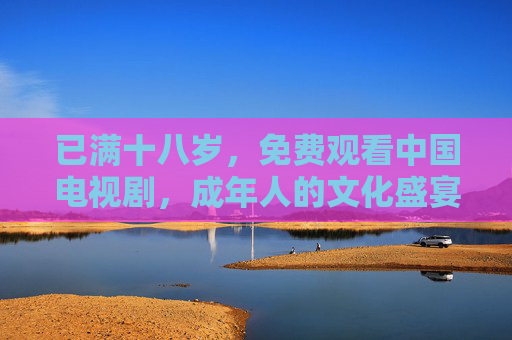 已满十八岁,免费观看中国电视剧,成年人的文化盛宴与时代共鸣 已满十八岁,免费观看中国电视剧,成年人的文化盛宴与时代共鸣