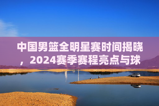 中国男篮全明星赛时间揭晓,2024赛季赛程亮点与球迷指南 中国男篮全明星赛时间揭晓,2024赛季赛程亮点与球迷指南