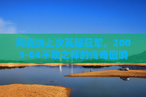 阿森纳上次英超冠军,2003-04不败之师的传奇回响 阿森纳上次英超冠军,2003-04不败之师的传奇回响
