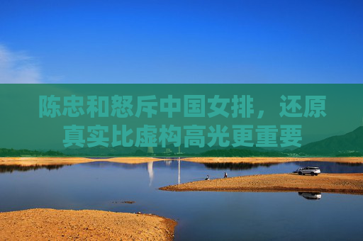 陈忠和怒斥中国女排,还原真实比虚构高光更重要 陈忠和怒斥中国女排,还原真实比虚构高光更重要
