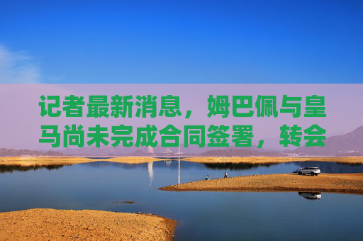 记者最新消息,姆巴佩与皇马尚未完成合同签署,转会悬念仍未落幕 记者最新消息,姆巴佩与皇马尚未完成合同签署,转会悬念仍未落幕