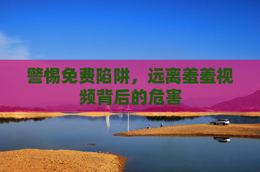 警惕免费陷阱,远离羞羞视频背后的危害 警惕免费陷阱,远离羞羞视频背后的危害