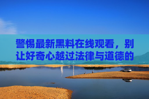 警惕最新黑料在线观看,别让好奇心越过法律与道德的边界 警惕最新黑料在线观看,别让好奇心越过法律与道德的边界